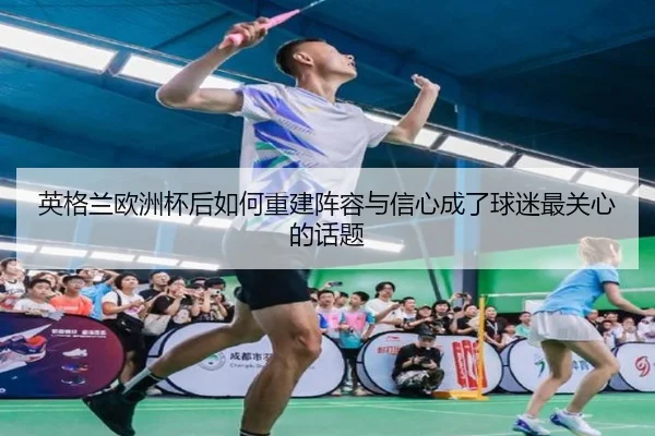 英格兰欧洲杯后如何重建阵容与信心成了球迷最关心的话题
